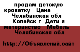 продам детскую кроватку › Цена ­ 10 000 - Челябинская обл., Копейск г. Дети и материнство » Мебель   . Челябинская обл.